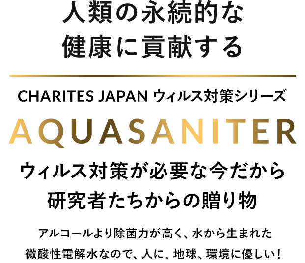人類の永続的な健康に貢献する　CHARITES JAPAN（カリテスジャパン） ウィルス対策シリーズ　AQUASANITER（アクアサニタ―）ウィルス対策が必要な今だから研修者たちからの贈り物　アルコールより除菌力が高く、水から生まれた微酸性電解水なので、人に、地球、環境に優しい！