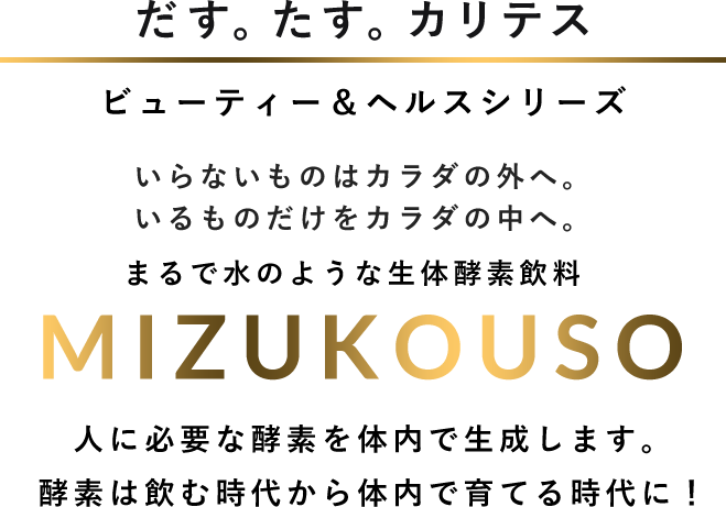 だす。たす。カリテス ビューティー＆ヘルスシリーズ いらないものはカラダの外へ。いるものだけをカラダの中へ。まるで水のような生体酵素飲料 MIZUKOUSO 人に必要な酵素を体内で生成します。酵素は飲む時代から体内で育てる時代に！