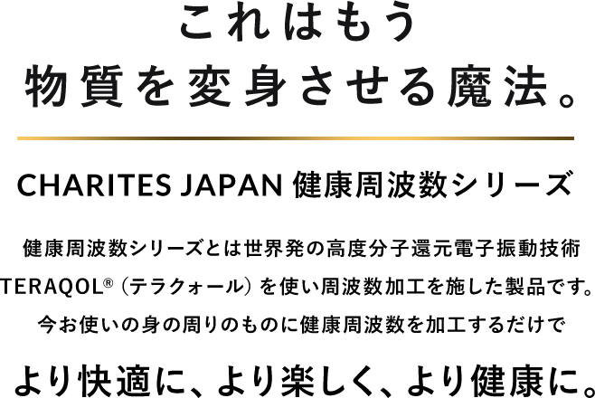 これはもう物質を変身させる魔法。CHARITES JAPAN（カリテスジャパン） 健康周波数シリーズ 健康周波数シリーズとは世界初の高度分子還元電子振動技術TERAQOL®（テラクォール）を使い周波数加工を施した製品です。今お使いの身の回りのものに健康周波数を加工するだけでより快適に、より楽しく、より健康に。