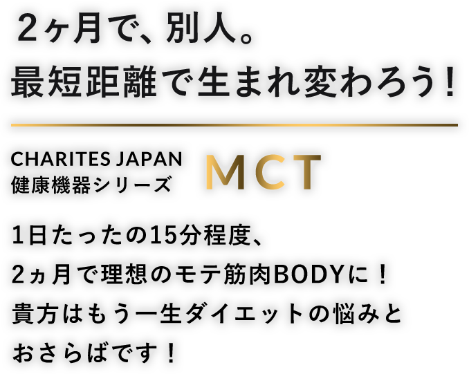 2ヶ月で、別人。最短距離で生まれ変わろう。CHARITES JAPAN（カリテスジャパン） 健康機器シリーズ MCT 1日たったの15分程度、2ヶ月で理想のモテ筋肉BODYに！貴方はもう一生ダイエットの悩みとおさらばです！