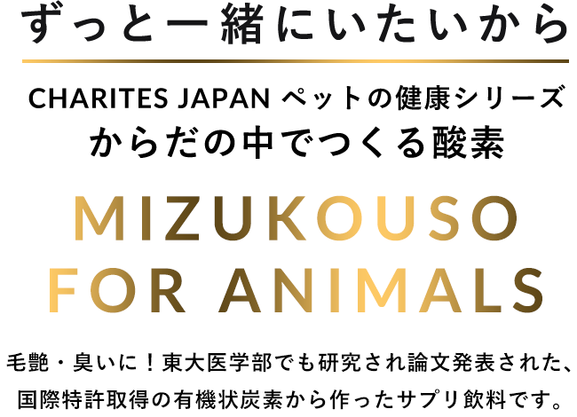 ずっと一緒にいたいから CHARITES JAPAN ペットの健康シリーズ からだの中でつくる酵素 MIZUKOSO FOR ANIMALS 毛艶・臭いに！東大医学部でも研究され論文発表された、国際特許取得の有機状炭素から作ったサプリ飲料です。
