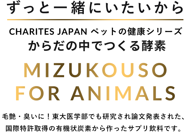 ずっと一緒にいたいから CHARITES JAPAN（カリテスジャパン） ペットの健康シリーズ からだの中でつくる酵素 MIZUKOUSO FOR ANIMALS 毛艶・臭いに！東大医学部でも研究され論文発表された、国際特許取得の有機状炭素から作ったサプリ飲料です。